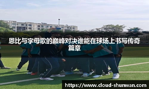 恩比与字母歌的巅峰对决谁能在球场上书写传奇篇章