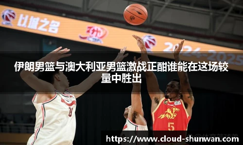 伊朗男篮与澳大利亚男篮激战正酣谁能在这场较量中胜出