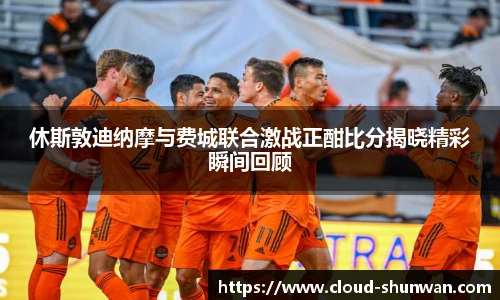 休斯敦迪纳摩与费城联合激战正酣比分揭晓精彩瞬间回顾